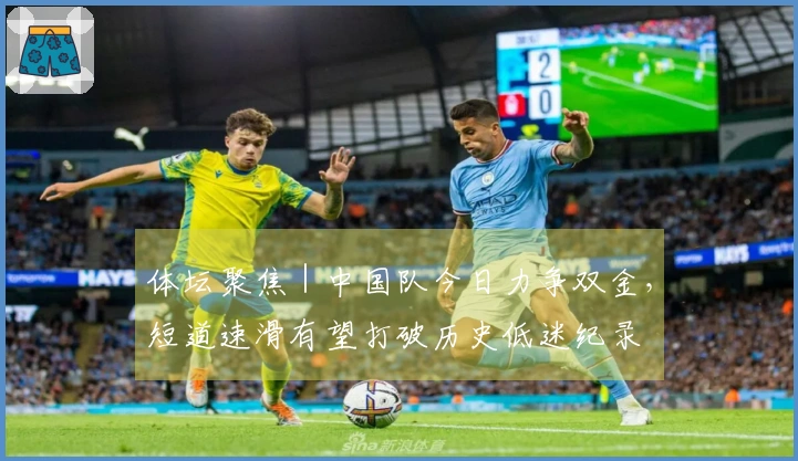 体坛聚焦｜中国队今日力争双金，短道速滑有望打破历史低迷纪录