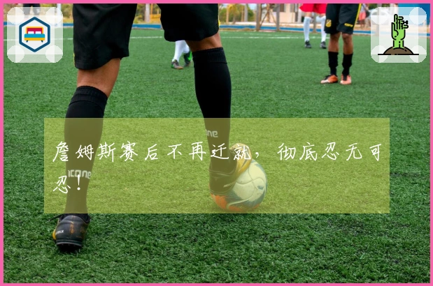 詹姆斯赛后不再迁就，彻底忍无可忍！