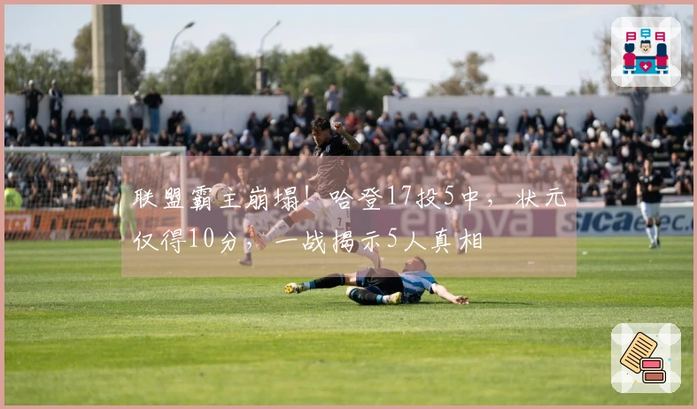 联盟霸主崩塌！哈登17投5中，状元仅得10分，一战揭示5人真相