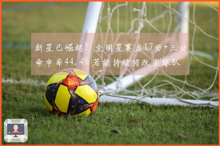 新星已崛起！全明星赛后17分+三分命中率44.4% 若能持续将改变球队格局