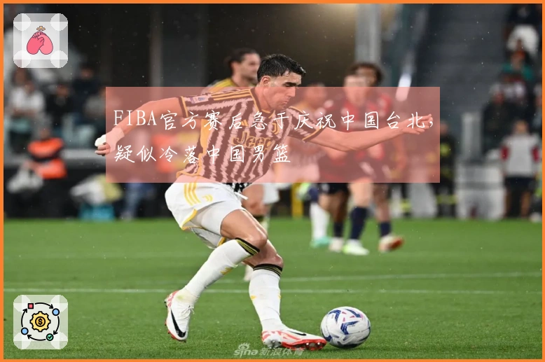 FIBA官方赛后急于庆祝中国台北，疑似冷落中国男篮