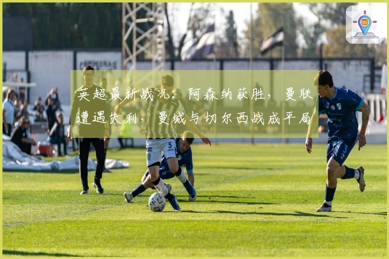 英超最新战况：阿森纳获胜，曼联遭遇失利，曼城与切尔西战成平局