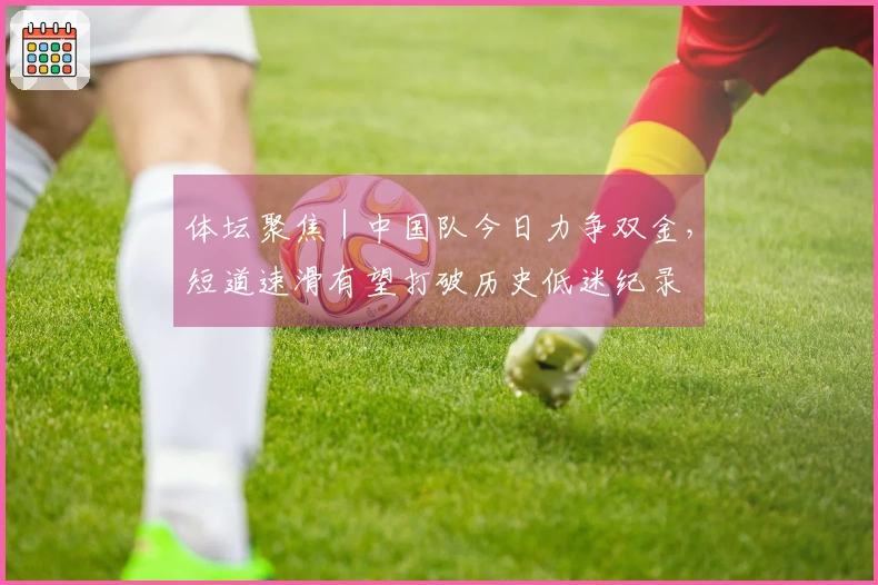 体坛聚焦｜中国队今日力争双金，短道速滑有望打破历史低迷纪录