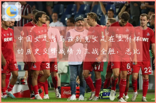 中国女足与乌兹别克女足在亚洲杯的历史交锋战绩为三战全胜，总比分30-0