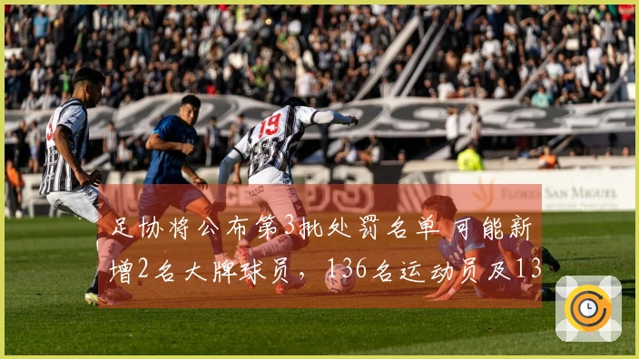 足协将公布第3批处罚名单 可能新增2名大牌球员，136名运动员及13支球队已被惩处