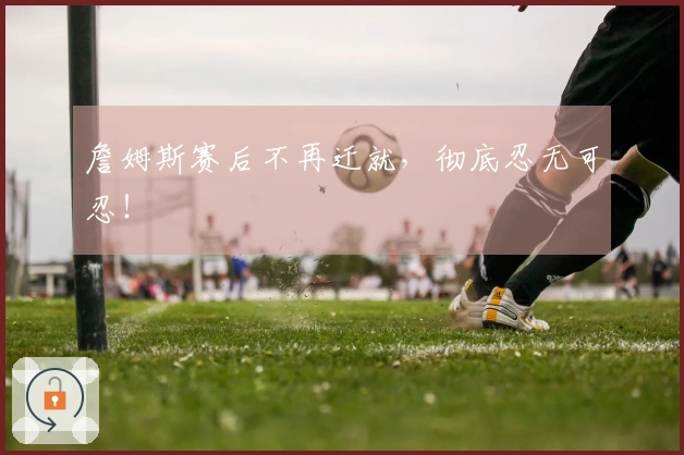 詹姆斯赛后不再迁就，彻底忍无可忍！