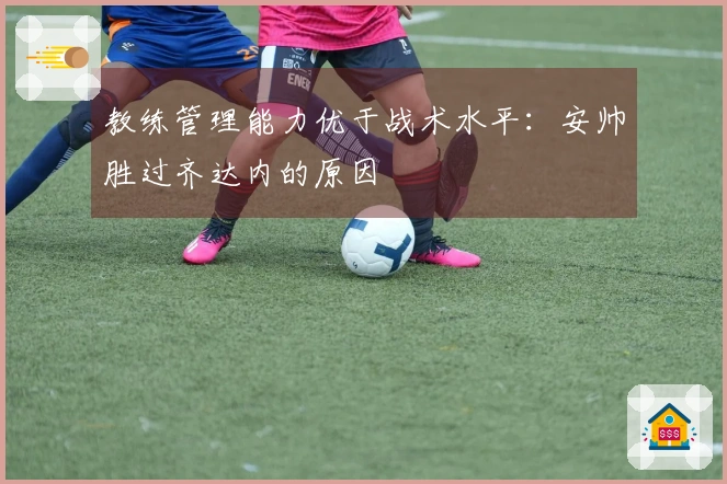 教练管理能力优于战术水平：安帅胜过齐达内的原因