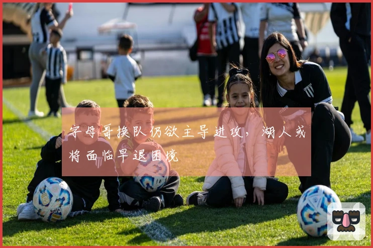 字母哥换队仍欲主导进攻，湖人或将面临早退困境