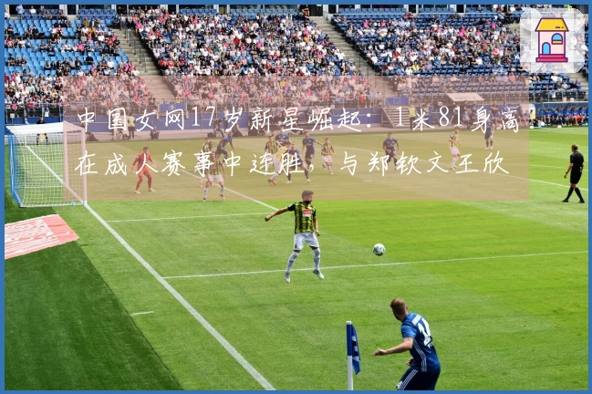 中国女网17岁新星崛起：1米81身高在成人赛事中连胜，与郑钦文王欣瑜并肩同行