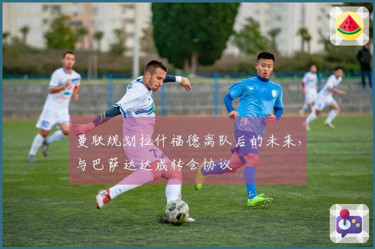 曼联规划拉什福德离队后的未来，与巴萨达达成转会协议